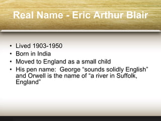 Real Name  -  Eric Arthur Blair Lived 1903-1950 Born in India Moved to England as a small child His pen name:  George “sounds solidly English” and Orwell is the name of “a river in Suffolk, England” 
