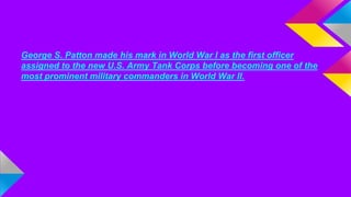 George S. Patton made his mark in World War I as the first officer 
assigned to the new U.S. Army Tank Corps before becoming one of the 
most prominent military commanders in World War II. 
 
