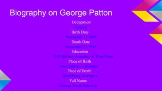 Biography on George Patton 
Occupation 
General 
Birth Date 
November 11,1885 
Death Date 
December 21,1945 
Education 
U.S Military Academy at West Point 
Place of Birth 
San Gabriel, California 
Place of Death 
Heidelberg, Germany 
Full Name 
George Smith Patton.Jr 
 