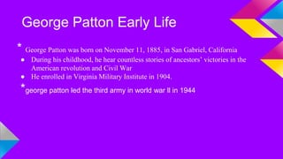 George Patton Early Life 
* George Patton was born on November 11, 1885, in San Gabriel, California 
● During his childhood, he hear countless stories of ancestors’ victories in the 
American revolution and Civil War 
● He enrolled in Virginia Military Institute in 1904. 
*george patton led the third army in world war ll in 1944 
 