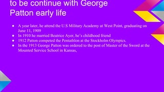 to be continue with George 
Patton early life 
● A year later, he attend the U.S Military Academy at West Point, graduating on 
June 11, 1909 
● In 1910 he married Beatrice Ayer, he’s childhood friend 
● 1912 Patton competed the Pentathlon at the Stockholm Olympics. 
● In the 1913 George Patton was ordered to the post of Master of the Sword at the 
Mounted Service School in Kansas, 
 