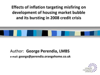 Effects of inflation targeting misfiring on
development of housing market bubble
and its bursting in 2008 credit crisis
Author: George Perendia, LMBS
e-mail: george@perendia.orangehome.co.uk
 