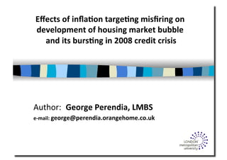 Eﬀects	
  of	
  inﬂa.on	
  targe.ng	
  misﬁring	
  on	
  
development	
  of	
  housing	
  market	
  bubble	
  
and	
  its	
  burs.ng	
  in	
  2008	
  credit	
  crisis	
  
Author:	
   George	
  Perendia,	
  LMBS	
  
e-­‐mail:	
  george@perendia.orangehome.co.uk	
  
 