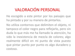 VALORACIÓN PERSONAL
He escogido a este pintor por los paisajes que
ha pintado y por su manera de pintarlos.
No utiliza contornos que delimiten el objeto, ni
tampoco el color negro para reflejarlo, pero sin
duda lo que más me ha llamado la atención, ha
sido la inexistencia de mezcla de colores; algo
realmente difícil en mi punto de vista puesto
que pintar punto por punto es algo duradero y
costoso.
 