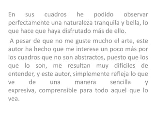 En sus cuadros he podido observar
perfectamente una naturaleza tranquila y bella, lo
que hace que haya disfrutado más de ello.
A pesar de que no me guste mucho el arte, este
autor ha hecho que me interese un poco más por
los cuadros que no son abstractos, puesto que los
que lo son, me resultan muy difíciles de
entender, y este autor, simplemente refleja lo que
ve de una manera sencilla y
expresiva, comprensible para todo aquel que lo
vea.
 