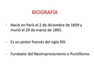 BIOGRAFÍA
- Nació en París el 2 de diciembre de 1859 y
murió el 29 de marzo de 1891.
- Es un pintor francés del siglo XIX.
- Fundador del Neoimpresionismo o Puntillismo.
 