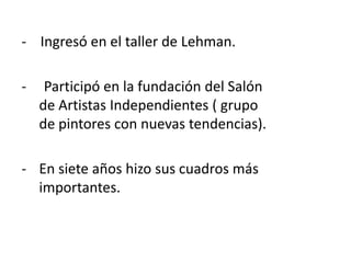 - Ingresó en el taller de Lehman.
- Participó en la fundación del Salón
de Artistas Independientes ( grupo
de pintores con nuevas tendencias).
- En siete años hizo sus cuadros más
importantes.
 