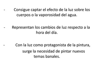 - Consigue captar el efecto de la luz sobre los
cuerpos o la vaporosidad del agua.
- Representan los cambios de luz respecto a la
hora del día.
- Con la luz como protagonista de la pintura,
surge la necesidad de pintar nuevos
temas banales.
 