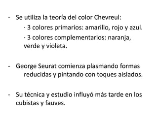 - Se utiliza la teoría del color Chevreul:
· 3 colores primarios: amarillo, rojo y azul.
· 3 colores complementarios: naranja,
verde y violeta.
- George Seurat comienza plasmando formas
reducidas y pintando con toques aislados.
- Su técnica y estudio influyó más tarde en los
cubistas y fauves.
 