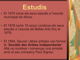 Estudis
• El 1875 inicia els seus estudis a l’escola
municipal de dibuix.
• El 1878 (amb 18 anys) continua els seus
estudis a l’escola de Belles Arts fins el
1879.
• El 1884, Seurat i altres artistes van formar
la “Société des Artites Indèpendants”.
Allà va conèixer i començar una amistat
amb el seu company Paul Signac.
 