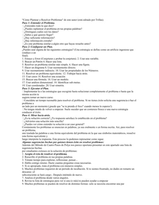 "Cómo Plantear y Resolver Problemas" de este autor (está editado por Trillas).
Paso 1: Entender el Problema.
� ¿Entiendes todo lo que dice?
� ¿Puedes replantear el problema en tus propias palabras?
� ¿Distingues cuáles son los datos?
� ¿Sabes a qué quieres llegar?
� ¿Hay suficiente información?
� ¿Hay información extraña?
� este problema similar a algún otro que hayas resuelto antes?
  ¿Es
Paso 2: Configurar un Plan.
¿Puedes usar alguna de las siguientes estrategias? (Una estrategia se define como un artificio ingenioso que
conduce a un
final).
1. Ensayo y Error (Conjeturar y probar la conjetura). 2. Usar una variable.
3. Buscar un Patrón 4. Hacer una lista.
5. Resolver un problema similar más simple. 6. Hacer una figura.
7. Hacer un diagrama 8. Usar razonamiento directo.
9. Usar razonamiento indirecto. 10. Usar las propiedades de los Números.
11. Resolver un problema equivalente. 12. Trabajar hacia atrás.
13. Usar casos 14. Resolver una ecuación
15. Buscar una fórmula. 16. Usar un modelo.
17. Usar análisis dimensional. 18. Identificar sub-metas.
19. Usar coordenadas. 20. Usar simetría.
Paso 3: Ejecutar el Plan.
� Implementar la o las estrategias que escogiste hasta solucionar completamente el problema o hasta que la
misma acción te
sugiera tomar un nuevo curso.
� Concédete un tiempo razonable para resolver el problema. Si no tienes éxito solicita una sugerencia o haz el
problema a
un lado por un momento (¡puede que "se te prenda el foco" cuando menos lo esperes!).
� tengas miedo de volver a empezar. Suele suceder que un comienzo fresco o una nueva estrategia
  No
conducen al éxito.
Paso 4: Mirar hacia atrás.
� tu solución correcta? ¿Tu respuesta satisface lo establecido en el problema?
  ¿Es
� ¿Adviertes una solución más sencilla?
� ¿Puedes ver cómo extender tu solución a un caso general?
Comúnmente los problemas se enuncian en palabras, ya sea oralmente o en forma escrita. Así, para resolver
un problema,
uno traslada las palabras a una forma equivalente del problema en la que usa símbolos matemáticos, resuelve
esta forma equivalente y
luego interpreta la respuesta. Este proceso lo podemos representar como sigue:
Algunas sugerencias hechas por quienes tienen éxito en resolver problemas:
Además del Método de Cuatro Pasos de Polya nos parece oportuno presentar en este apartado una lista de
sugerencias hechas
por estudiantes exitosos en la solución de problemas:
1. Acepta el reto de resolver el problema.
2. Reescribe el problema en tus propias palabras.
3. Tómate tiempo para explorar, reflexionar, pensar...
4. Habla contigo mismo. Hazte cuantas preguntas creas necesarias.
5. Si es apropiado, trata el problema con números simples.
6. Muchos problemas requieren de un período de incubación. Si te sientes frustrado, no dudes en tomarte un
descanso -el
subconsciente se hará cargo-. Después inténtalo de nuevo.
7. Analiza el problema desde varios ángulos.
8. Revisa tu lista de estrategias para ver si una (o más) te pueden ayudar a empezar
9. Muchos problemas se pueden de resolver de distintas formas: solo se necesita encontrar una par
 