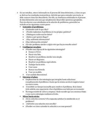  En sus estudios, estuvo interesado en el proceso del descubrimiento, o cómo es que
se derivan los resultados matemáticos. Advirtió que para entender una teoría, se
debe conocer cómo fue descubierta. Por ello, su enseñanza enfatizaba en el proceso
de descubrimiento aún más que simplemente desarrollar ejercicios apropiados.
Para involucrar a sus estudiantes en la solución de problemas, generalizó su
método en los siguientes cuatro pasos:
 Entender el problema:
 ¿Entiendes todo lo que dice?
 ¿Puedes replantear el problema en tus propias palabras?
 ¿Distingues cuáles son los datos?
 ¿Sabes a qué quieres llegar?
 ¿Hay suficiente información?
 ¿Hay información extraña?
 ¿Es este problema similar a algún otro que hayas resuelto antes?
 Configurar un plan:
 ¿Puedes usar alguna de las siguientes estrategias?
 Ensayo y Error.
 Hacer una lista.
 Resolver un problema similar más simple.
 Hacer un diagrama.
 Resolver un problema equivalente.
 Trabajar hacia atrás.
 Usar casos
 Buscar una fórmula.
 Usar un modelo.
 Usar análisis dimensional.
 Ejecutar el plan:
 Implementar la o las estrategias que escogiste hasta solucionar
completamente el problema o hasta que la misma acción te sugiera tomar
un nuevo curso.
 Concédete un tiempo razonable para resolver el problema. Si no tienes
éxito solicita una sugerencia o haz el problema aun lado por un momento
 No tengas miedo de volver a empezar. Suele suceder que un comienzo fresco
o una nueva estrategia conducen al éxito.
 Mirar hacia atrás:
 ¿Es tu solución correcta? ¿Tu respuesta satisface lo establecido en el
problema?
 ¿Adviertes una solución más sencilla?
 ¿Puedes ver cómo extender tu solución a un caso general?
 