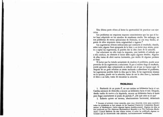 Estaúliimaparteofreceallectorlaoportunidaddepracticarconejc
Losproblemasnorequieren.mayoresconocimientosquelosqueelle
dandovueltadenuevoalaizquierda'recorreunkilómetrohaciaelnorte
Esta última parte ofrece al lector la oportunidad de practicar con ejer-
cicios.
Los problemas no requieren mayores conocimientos que los que el lec-
tor haya adquirido en los estudios de enseñanza media. Sin embargo,
no
son problemas de meras aplicaciones de fórmulas, ni son muy fáciles; al-
gunos de ellos requieren cierta originalidad e ingenio.*
Las sugerencias ofrecen indicaciones que conducen al resultado,
citando,
sobre todo, alguna frase apropiada de la lista; a un lector muy atento, pron-
to a captar las sugerencias, le pueden dar la idea clave de la solución.
Las soluciones no sólo traen la respuesta, sino también el método que
a ella conduce, no obstante el lector debe suplir algunos detalles. Algunas
de ellas tratan de abrir nuevos horizontes, por medio de algunas palabras
al final.
El lector que ha tratado seriamente de resolver el problema, puede sacar
provecho de las sugerencias y soluciones. Si por sí mismo llega al resultado,
puede aprender algo comparando su método con el que se expone aquí. Si
después de un gran esfuerzo se siente inclinado a abandonar el problema,
las sugerencias pueden darle la idea que le falta. Si las sugerencias mismas
no le ayudan, puede ver la solución, tratar de ver la idea clave y, haciendo
el libro a un lado, tratar de encontrar la solución.
PROBLEMAS
1. Partiendo de un punto P, un oso camina un kilómetro hacia el sur.
Cambia entonces de dirección y recorre un kilómetro hacia el este. Después,
dando vuelta de nuevo a la izquierda,
recorre un kilómetro hacia el norte
para llegar exactamente al punto de partida P. ¿De qué color es el oso?
2. Roberto quiere un terreno, absolutamente horizontal, delimitado
*
Excepto el primero (muy conocido, pero muy divertido como para omitirlo)
todos los problemas se han tomado de los Stanjord University Competitive Exami-
nations in Mathematics (salvo algunas ligeras modificaciones). Algunos de ellos se
han publicado en The Amerkan Mathematical Monthly o en The California Mathe-
matics Council Bulletin. En esta última revista, el autor ha publicado algunas so-
luciones que se encontrarán más adelante, convenientemente modificadas.
 