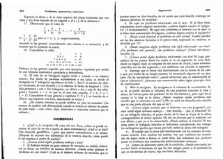 204 Problemas, sugerencias, soluciones
Expresar la altura x de la cima respecto del plano horizontal que con-
tiene z. Ay Btn función de los ángulos «, )8 y 7 y de la distancia c.
17. Observando que el valor de
± + i. + A + ...
+ *
2! 3! 41 («+1)1
1 5 23
68
y.
-
£
-
> para « = 1, 2, 3, respectivamente,
recuerde la ley general (considerando más valores si es necesario) y de-
muestre que la hipótesis es exacta.
18. Considérese la tabla
.
l =1
3 + 5 =8
7 + 9+11 =27
13 + 15 + 17 + 19 = 64
21 + 23 + 25 + 27 + 29 = 125 '
Deduzca la ley general sugerida por esos ejemplos, exprésela por medio
de una fórmula matemática apropiada y,
demuéstrela.
19. El lado de un hexágono regular mide n (siendo « un número
entero). Por medio de paralelas equidistantes a sus lados,
se divide el
hexágono en T triángulos equiláteros de lado 1. Sea F el número de vérti-
ces resultantes de esta división y L el número de lados de longitud l. (Un
lado pertenece a uno o dos triángulos,
un vértice a dos o más de dos trián-
gulos.) Cuando « = 1, lo que es el caso más sencillo,
T = 6,
V = 7,
L= 12.
Considérese el caso general y exprésese T, V y L en función de ti.
(Hacer una hipótesis está bien, demostrarla es mejor.)
20. ¿De cuántas maneras se puede cambiar un peso en monedas? (La
manera de cambiar está determinada cuando se conoce el número de piezas
de cada valor -uno,
cinco, diez, veinticinco y cincuenta centavos que se
utilizan.)
SUGERENCIAS
I.
¿Cuál es la incógnita? El color del oso. Pero, ¿cómo se puede en-
contrar el color de un oso a partir de datos matemáticos? ¿Cuál es el daio?
Una situación geométrica -pero que parece contradictoria a sí misma.
¿Después de recorrer tres kilómetros de la manera descrita, cómo puede
el oso regresar al punto de partida?
2.
¿Conoce usted algún problema análogo a éste?
3.
Si Roberto tuviese un gran número de monedas no tendría dificul-
tad en llenar sus bolsillos de manera diferente.
¿Puede usted plantear el
problema de otro modo? ¿Cuál es el número mínimo de monedas que se
Sugerencias 205
pueden meter en diez bolsillos de tal suerte que cada bolsillo contenga un
número diferente de monedas?
4. He aqui un problema relacionado con el suyo. Si el libro tiene
exactamente nueve páginas numeradas, ¿cuántos dígitos emplea el tipógra-
fo? (9 evidentemente). He aquí otro problema en relación con el suyo: si
el libro tiene exactamente 99 páginas, ¿cuántos dígitos emplea el tipógrafo?
5. ¿Puede usted plantear el problema en otra forma? ¿Cuáles pueden
ser los dos números borrados si el precio total, expresado en centavos, es
divisible por 72?
6. ¿Puede imaginar algún problema más fácil relacionado con éste?;
¿Un problema más general?; ¿un problema análogo? (Véase generali-
zación, 2).
7. ¿Conoce usted algún problema relacionado con éste? El lugar geo-
métrico de los puntos desde los cuales se ve un segmento de recta dado
desde un ángulo dado se compone de dos arcos de círculo, cuyos extremos
coinciden con los del segmento y son simétricos con relación al segmento.
8. Supongo que el lector está familiarizado con la forma de un cubo
y que, por medio de un simple examen, ha encontrado algunos de sus ejes;
pero ¿los ha encontrado todos?; ¿puede demostrar que su enumeración de
ejes es exhaustiva?; ¿descansa esta enumeración sobre algún principio claro
de clasificación?
9.
M.ire la incógnita. La incógnita es el volumen de un tetraedro. Sí,
ya sé, se puede calcular el volumen de una pirámide conocida la base y
altura (la tercera parte del producto de los dos factores), pero aquí no se
conoce ni la base ni la altura. ¿Puede imaginar algún problema más
sencillo que se relacione con este? (¿No ve usted un tetraedro más sencillo
que es una parte alícuota del que se da?)
10. ¿Conoce algún teorema que se relacione con esta pregunta?; ¿co-
noce usted algún teorema análogo. . . más sencillo. . . que se relacione? Sí:
en un triángulo isósceles, el punto medio de la base es el pie de la altura
correspondiente al vértice opuesto. He ahí un teorema que se relaciona con
este último y que ya se ha demostrado. ¿Puede utilizar el método? El teo-
rema sobre el triángulo isósceles se demuestra considerando dos triángu-
los rectángulos iguales que tienen por lado común la altura del triángulo.
11. Se supone que el lector está familiarizado con los sistemas de ecua-
ciones lineales. Para resolver tal sistema, hay que combinar las ecuacio-
nes de algún modo y buscar si, entre éstas, hay relaciones que pudiesen
poner en evidencia una combinación particularmente ventajosa.
12. Separe las diferentes partes de la condición. ¿Puede precisarlas por
escrito? Entre el momento en que los tres amigos parten y el momento en
que se encuentran de nuevo, hay tres fases diferentes.
 