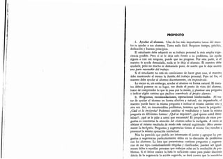 Elestudiantedebeadquirirensutrabajopersonallamásampliaex
Sielestudiante,,oestáencondicionesdelracergrancosa'elmae
mentelaincógnita,Preguntasysugerenciastieneneimismofin;tie
¡'rre-
problemas
sugeren-
ciasdeesetipo,cuidadosamenfeelegidasyclasificadas;pueden
discernir
susodicha
PROPOSITO
1.
Ayudar al alumno. Una de las más importantes tarcas del maes-
tro es ayudar a sus alumnos.
Tarea nada fácil. Requiere tiempo, práctica,
dedicación y buenos principios.
El estudiante debe adquirir en su trabajo personal la más amplia expe-
riencia posible. Pero si se le deja solo frente a su problema, sin ayuda
alguna o casi sin ninguna, puede que no progrese. Por otra parte, si el
maestro le ayuda demasiado, nada se le deja al alumno. El maestro debe
ayudarle, pero no mucho ni demasiado poco, de suerte que le deje asumir
una parte razonable del trabajo.
Si el estudiante no está en condiciones de hacer gran cosa, el maestro
debe mantenerle al menos la ilusión del trabajo personal. Para tal fin, el
maestro debe ayudar al alumno discretamente, sin imponérsele.
Lo mejor es, sin embargo, ayudar al alumno en forma natural. El maes-
tro deberá ponerse en su lugar, ver desde el punto de vista del alumnp,
tratar de comprender lo que le pasa por la mente, y plantear una pregunta
o indicar algún camino que pudiese ocurrirsele al propio alumno.
2. Preguntas, recomendaciones, operaciones intelectuales. Al tra-
tar de ayudar al alumno en forma efectiva y natural, sin imponérsele, el
maestro puede hacer la misma pregunta e indicar el mismo camino una y
otra vez. Así, en innumerables problemas, tenemos que hacer la pregunta:
¿Cuál es la incógnita? Podemos cambiar el vocabulario y hacer la misma
pregunta en diferentes formas: ¿Qué se requiere?; ¿qué quiere usted deter-
minar?; ¿qué se le pide a usted que encuentre? El propósito de estas pre-
guntas es concentrar la atención del alumno sobre la incógnita. A veces se
obtiene el mismo resultado de modo más natural sugiriendo: Mire atenta-
mente la incógnita. Preguntas y sugerencias tienen el mismo fin; tienden a
provocar la misma operación intelectual.
Nos ha parecido que podría ser interesante el juntar y agrupar las pre-
guntas y sugerencias particularmente útiles en la discusión de problemas
con los alumnos. La lista que presentamos contiene preguntas y sugeren-
cias de ese tipo, cuidadosamente elegidas y clasificadas; pueden ser igual-
mente útiles a aquellas personas que trabajen solas en la resolución de pro-
blemas. Si el lector conoce la lista lo suficiente como para poder discernir
detrás de la sugerencia la acción sugerida, se dará cuenta que la susodicha
 