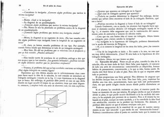 32 En el salón de clases
. . .
»
-
Consideren la incógnita.
¿Conocen algún problema que tuviese la
misma incógnita?
-
Bueno. ¿Cuál es la incógnita?
-
La diagonal de un paralelepípedo.
-
¿Conocen algún problema que tuviese la misma incógnita?
-
No. Nunca se nos ha planteado un problema acerca de la diagonal
de un paralelepípedo.
-
¿Conocen algún problema que tuviese una incógnita similar?
-
Miren, la diagonal es un segmento de recta. ¿No han resuelto uste-
des algún problema cuya incógnita fuese la longitud de un segmento de
recta?
-
Sí,
claro, ya hemos resuelto problemas de ese tipo.
Por ejemplo,
cuando hemos tenido que determinar el lado de un triángulo rectángulo.
-
Muy bien. He ahí un problema que se relaciona con el propuesto y
que ya han resuelto. ¿Pueden utilizarlo?
-
Han tenido suerte de acordarse de un problema análogo a éste que
nos ocupa y que ya han resuelto.
¿Les gustaría utilizarlo?; ¿podrían introdu-
cir algún elemento auxiliar que les permitiese emplearlo?
-
Veamos,
el problema del que se han acordado concierne un triángulo.
¿Hay algún triángulo en vuestra figura?
Esperemos que esta última alusión sea lo suficientemente clara como
para hacer nacer la idea de la solución, la cual consiste en introducir un
triángulo rectángulo (rayado en la fig.
1) cuya hipotenusa es la diagonal
que se busca. Sin embargo, el profesor debe prever el caso en que dicha
alusión no.logre sacudir el tórpor de sus alumnos; tiene que estar dispues-
to,
entonces, a emplear toda una serie de alusiones cada vez más explícitas.
b
FlG, 1
Ejecución del plan 33
-
¿Quieren que aparezca un triángulo en la figura?
-
¿Qué clase de triángulo quieren que aparezca?
-
¿Todavía no pueden determinar la diagonal? Sin embargo, decían
ustedes que sabían cómo encontrar el lado de un triángulo. Entonces, ¿qué
van a hacer?
-
¿Podrían encontrar la diagonal si fuese el lado de un triángulo?
Cuando finalmente, con su ayuda, los alumnos han logrado hacer apa-
recer el elemento auxiliar decisivo (el triángulo rectángulo rayado en la
fig. 1),
el maestro debe asegurarse que ven la continuación del razona-
miento antes de animarlos a lanzarse en cálculos reales.
Creo que era una buena idea el trazar ese triángulo. Ahora tienen
un triángulo, pero ¿tienen ustedes la incógnita?
-
La incógnita es la hipotenusa del triángulo; podemos determinarla
con la ayuda del teorema de Pitágoras.
-
Sí,
si se conocen la longitud de los otros dos lados, pero ¿las conocen
ustedes?
-
Una de las longitudes es dada: c. En cuanto a la otra, no creo que
sea muy difícil determinarla. ¡Claro! El otro lado es la hipotenusa de otro
triángulo rectángulo.
-
Perfecto. Ahora veo que tienen un plan.
11. Ejecución del plan. Poner en pie un plan, concebir la idea de la
solución, ello no tiene nada de fácil. Hace falta, para lograrlo, el concurso
de toda una serie de circunstancias: conocimientos ya adquiridos, buenos
hábitos de pensamiento, concentración, y lo que es más, buena suerte. Es
mucho más fácil llevar al cabo el plan. Para ello lo que se requiere sobre
todo es paciencia.
El plan proporciona una línea general. Nos debemos de asegurar que
los detalles encajan bien en esa línea. Nos hace falta, pues, examinar los
detalles uno tras otro, pacientemente, hasta que todo esté perfectamente
claro, sin que quede ningún rincón oscuro donde podría disimularse un
error.
Si el alumno ha concebido realmente un plan, el maestro puede dis-
frutar un momento de una paz relativa. El peligro estriba en que el alumno
olvide su plan, lo que puede ocurrir fácilmente si lo ha recibido del exte-
rior y lo ha aceptado por provenir de su maestro. Pero si él mismo ha tra-
bajado en el plan, aunque un tanto ayudado, y si ha concebido la idea final
con satisfacción, entonces no la perderá tan fácilmente. No obstante, el
profesor debe insistir en que el alumno verifique cada paso.
Podemos asegurarnos de la exactitud de un paso de nuestro razona-
miento ya sea
"
por intuición
"
o por medio de una "demostración formal".
Podemos concentrarnos sobre el punto en cuestión hasta que lo veamos tan
 