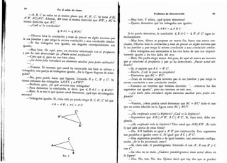 44
En el salón de cíate»
-
A, B, C no están en el mismo
plano que A', B', C. Se tiene A B
A' B', ACA'C. Además, AB tiene la misma dirección que A'B', y AC la
misma dirección que A'C.
-
¿Cuál es la conclusión?
< fi /IC = < B'A'C
-
Observe bien la conclusión y trate de pensar en al
gún teorema que
le sea familiar y que tenga la misma conclusión o una conclusión similar.
-
Si dos triángulos son iguales, sus ángulos correspondientes son
iguales.
-
Muy bien.
He aquí, pues, un teorema relacionado con el propuesto
y que ha sido demostrado ya.
¿Puede usted emplearlo?
-
Creo que sí, pero no veo bien cómo.
-
¿Le haría falta introducir un elemento auxiliar para poder utilizarlo?
-
Veamos.
El teorema que usted ha enunciado tan bien se refiere a
triángulos,
una pareja de triángulos iguales. ¿En la figura dispone de trián-
gulos?
-
No,
pero puedo hacer que figuren.
Uniendo B y C, B' y C.
Se
tienen entonces dos triángulos. &A B C y kA'B'C
-
Perfecto, pero, ¿de qué servirán esos triángulos?
-
Para demostrar la conclusión
,
es decir, que < jB /l C = < B'A'C
-
Bien. Si es eso lo que quiere usted demostrar, ¿qué tipo de triángulos
necesita?
-
Triángulos iguales.
Sí, claro está, yo puedo elegir B, C, B', C tal que
A B = A' B', y AC - A' C
C
B
Fig. 5
Problema de demostración 45
-
Muy bien. Y ahora, ¿qué quiere demostrar?
-
Quiero demostrar que los triángulos son iguales:
A /4 ñ C = &A'B'C'
Si lo puedo demostrar, la conclusión B A C = < B' A' C sigue in-
mediatamente.
-
Muy bien. Ahora se propone un nuevo fin, busca una nueva con-
clusión. Observe bien la conclusión y trate de pensar en algún teorema que
le sea familiar y que tenga la misma conclusión o una conclusión similar.
-
Dos triángulos son semejantes si los tres lados de uno sen respecti-
vamente iguales a los tres lados del otro.
-
Bien. No podía elegir mejor. Así pues, he aquí de nuevo un teorema
que se relaciona al propuesto y que ya ha demostrado. ¿Puede usted uti-
lizarlo?
-
Sí, si supiese que B C - B' C
-
Exacto. ¿Cuál es pues su propósito?
-
Demostrar que BC = B'C.
-
Trate de recordar algún teorema que le sea familiar y que tenga la
misma conclusión o una conclusión similar.
-
Conozco un teorema que termina diciendo: ".. . entonces los dos
segmentos son iguales
"
, pero no conviene en este caso.
-
¿Le haría falta introducir algún elemento auxiliar para poder em-
plearlo?
-
Veamos, ¿cómo podría usted demostrar que BC = B'C dado el caso
que no existe relación en la figura entre BC y B
'
C?
-
¿Ha empleado usted la hipótesis? ¿Cuál es la hipótesis?
-
Suponemos que ABA'B', ACA' C. Sí, claro está; debo em-
plearla.
-
¿Ha empleado toda la hipótesis? Dice usted que A BA'
B'
.
¿Es todo
lo que sabe acerca de estas líneas?
-
No. A B también es igual a A' B' por construcción. Esos segmentos
son paralelos e iguales entre sí. Al igual que A C y A
'
C.
-
Dos segmentos paralelos y de igual tamaño; una interesante configu-
ración. ¿Se le ha presentado antes?
-
Sí, claro está: el paralelogramo. Uniendo A con A', B con B' y C
con C
-
La idea no es mala. ¿Cuántos paralelogramos tiene usted ahora en
la figura?
-
Dos. No, tres. No, dos. Quiero decir que hay dos que se pueden
 