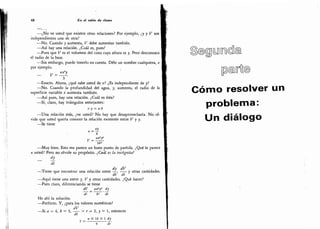 48 En el salón de dates
-
¿No ve usted que existen otras relaciones? Por ejemplo, ¿y y V son
independientes una de otra?
-
No. Cuando y aumenta,
V debe aumentar también.
-
Así hay una relación. ¿Cuál es, pues?
-
Pues que V es el volumen del cono cuya altura es y. Pero desconozco
el radio de la base.
-
Sin embargo, puede tenerlo en cuenta. Déle un nombre cualquiera, x
por ejemplo.
_ y = IffL
3
-
Exacto. Ahora, ¿qué sabe usted de x? ¿Es independiente de y?
-
No. Cuando la profundidad del agua, y, aumenta, el radio de la
superficie variable x aumenta también.
-
Así pues, hay una relación. ¿Cuál es ésta?
-
Sí, claro, hay triángulos semejantes:
x:y - a:b
-
Una relación más, ¿ve usted? No hay que desaprovecharla. No ol-
vide que usted quería conocer la relación existente entre V y y.
-
Se tiene
b
-
Muy bien. Esto me parece un buen punto de partida. ¿Qué le parece
a usted? Pero no olvide su propósito. ¿Cuál es la incógnita?
_
dt
dy dV
-
Tiene que encontrar una relación entre -,
y otras cantidades.
n dt dt 1
-
Aquí tiene una entre y,V y otras cantidades. ¿Qué hacer?
-
Pues claro,
diferenciando se tiene
dV
_
-
naif dy
dt
~
b* dt
He ahí la solución.
-
Perfecto. Y, ¿para los valores numéricos?
dV
-
Si «i = 4, » = 3, -jj- = r = 2, = 1,
entonces
"
Tr X 16 X 1 dy
9 Tt
'
mm®.
Cómo resolver un
problema:
Un
 