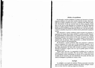 Afición a los problemas
El aficionado a resolver problemas se plantea con frecuencia a sí mismo
preguntas similares a las que ofrece nuestra relación de temas. Quizá des-
cubre por sí mismo preguntas de ese tipo o,
habiendo oído hablar de ellas,
halla directamente el uso que conviene hacer de dichas preguntas. Puede
darse el caso que no esté consciente en lo absoluto de que está repitiendo
siempre la misma pregunta. O bien esa pregunta es su preferida: sabe que
forma parte de la actitud mental adecuada durante tal o cual fase del trabajo
y tiene la costumbre de provocar la actitud correcta planteando la pregunta
correcta.
Este aficionado a resolver problemas puede encontrar las preguntas y
sugerencias de nuestra lista de gran utilidad. Le pueden permitir compren-
der perfectamente las explicaciones y los ejemplos que las ilustran, pueden
permitirle sospechar el uso correcto de ellas; pero no logrará una completa
comprensión a menos de encontrar en su propio trabajo el proceso que la
pregunta trata de provocar. Debe experimentar su utilidad descubriendo
en lo que le puede ser útil personalmente.
El aficionado a resolver problemas debe estar prepárado a plantearse
todas las preguntas de la lista, pero no debe plantearse ninguna si no le
conduce a ello un atento examen del problema que se estudia, y si no estima
que debía planteársela. De hecho debe reconocer él mismo si la presente
situación es parecida a alguna otra en la que ha podido aplicar la misma
pregunta con éxito.
Tratará pues, ante todo, de comprender el problema de un modo tan
completo y claro como sea. posible. Pero esto no basta. Debe concentrarse
en el problema y desear ansiosamente su solución. Si no puede hacer nacer
el deseo real de resolverlo, más vale abandonarlo. El secreto del éxito real
radica en entregarse al problema en cuerpo y alma.
-
Analogía
La analogía es una especie de similitud. Objetos semejantes concuerdan
unos con otros en algunos aspectos mientras que objetos análogos concuer-
dan en ciertas relaciones entre sus respectivos elementos.
 