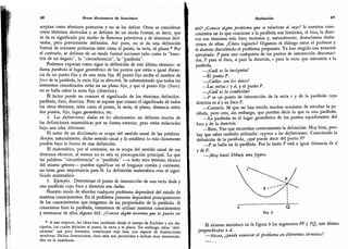 68 Breve diccionario de heurística
aceptan como términos primarios y no se Ies define.
Otros se consideran
como términos derivados y se definen de un modo formal,
es decir, que
se da su significado por medio de términos primitivos y de términos deri-
vados, pero previamente definidos. Así pues, no se da una definición
formal de nociones primarias tales como el punto,
la recta, el plano. * Por
el contrario, se definen de un modo formal nociones tales como la "bisec-
triz de un ángulo",
la "circunferencia", la "parábola".
Podemos expresar como sigue la definición de este último término: se
llama parábola al lugar geométrico de los puntos que están a igual distan-
cia de un punto fijo y de una recta fija.
El puntó fijo recibe el nombre de
foco de la parábola, la recta fija su directriz. Se sobreentiende que todos los
elementos considerados están en un plano fijo, y que el punto fijo (foco)
no se halla sobre la recta fija (directriz).
El lector puede no conocer el significado de los términos definidos:
parábola, foco, directriz. Pero se supone que conoce el significado de todos
los otros términos, talés como el punto,
la recta, el plano,
distancia entre
dos puntos, fijo, lugar geométrico, etc.
2.
Las definiciones dadas en los diccionarios no difieren mucho de
las definiciones matemáticas por su forma exterior, pero están redactadas
bajo una idea diferente.
El autor de un diccionario se ocupa del sentido usual de las palabras.
Acepta,
naturalmente, dicho sentido usual y lo establece lo más claramente
posible bajo la forma de una definición.
El matemático, por el contrario, no se ocupa del sentido usual de sus
términos técnicos; al menos no es esta su preocupación principal.
Lo que
las palabras "circunferencia" o "parábola" -o todo otro término técnico
del mismo género- pueden significar en el lenguaje común y corriente,
no tiene gran importancia para él. La definición matemática crea el signi-
ficado matemático.
3.
Ejemplo. Determinar el punto de intersección de una recta dada y
una parábola cuyo foco y directriz son dadas.
Nuestro modo de abordar cualquier problema dependerá del estado de
nuestros conocimientos. En el problema presente dependerá principalmente
de los conocimientos que tengamos de las propiedades de la parábola.
Si
conocemos bien la parábola, trataremos de utilizar nuestros conocimientos
y entresacar de ellos alguno útil: ¿Conoce algún teorema que le pueda ser
*
A este respecto, las ideas han cambiado desde el tiempo de Euclides y sus dis-
cípulos, los cuales definían el punto, la recta y el plano. Sin embargo,
estas "defi-
niciones"
son poco formales, constituyen más bien una especie de ilustraciones
intuitivas. Dichas ilustraciones, claro está, son permitidas e incluso muy recomenda-
bles en la enseñanza.
Definición 69
útil? ¿Conoce algún problema que se relacione al suyo? Si nuestros cono-
cimientos en lo que concierne a la parábola son limitados,
el foco, la direc-
triz son términos más bien molestos y, naturalmente, desearíamos desha-
cernos de ellos. ¿Cómo lograrlo? Oigamos el diálogo entre el profesor y
el alumno discutiendo el problema propuesto. Ya han elegido una notación
apropiada: P para uno cualquiera de los puntos de intersección desconoci-
dos, F para el foco, d para la directriz, c para la recta que intersecta a la
parábola.
-
¿Cuál es la incógnita?
-
El punto P.
-
¿Cuales son los datos?
-
Las rectas r y ¿, y el punto F.
-
¿Cuál es la condición?
p es un punto de intersección de la recta c y de la parábola cuya
directriz es i y su foco F.
Correcto. Sé que no han tenido muchas ocasiones de estudiar la pa-
rábola, pero creo, sin embargo, que pueden decir lo que es una parábola.
-
La parábola es el lugar geométrico de los puntos equidistantes del
foco y de la directriz.
Bien. Veo que recuerdan correctamente la definición. Muy bien, pero
hay que saber también utilizarla: regrese a las definiciones. Conociendo la
definición de la parábola, ¿qué puede decir del punto P?
p se halla en la parábola. Por lo tanto P está a igual distancia de d
y de F.
-
¡Muy bien! Dibuje una figura.
d Q
Fig. 9
El alumno introduce en la figura 9 los segmentos PF y PQ, este último
perpendicular a d.
-
Ahora, ¿puede enunciar el problema en diferentes términos?
 