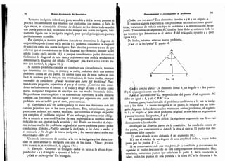 76 Breve diccionario de heurística
La nueva incógnita deberá ser, pues, accesible y útil a la vez, pero en la
práctica frecuentemente nos tenemos que conformar con menos. A falta de
algo mejor,
es aconsejable el tratar de deducir de los datos todo aquello
que pueda parecer útil; es incluso lícito ensayar una nueva incógnita,
ínti-
mamente ligada con la incógnita original, pese que al principio no parezca
particularmente accesible.
Por ejemplo,
si nuestro problema consiste en determinar la diagonal de
un paralelepípedo (como en la sección 8), podemos considerar la diagonal
de una cara como una nueva incógnita. Esta elección proviene ya sea de que
sabemos que el conocimiento de dicha diagonal nospermitirá obtener la del
sólido (como en la sección 10), o porque consideramos poder determinar
fácilmente la diagonal de una cara y suponemos que podría ayudarnos a
determinar la diagonal del sólido.
(Compare: ¿ha empleado usted to-
dos los datos?, 1; página 98.)
Si nuestro problema consiste en construir una circunferencia,
tenemos
que determinar dos cosas, su centro y su radio; podemos decir que nuestro
problema consta de dos partes. En ciertos casos una de estas partes es más
fácil de resolver que la otra; es una eventualidad,
de todos modos, siempre
razonable de considerar: ¿Puede resolver una parte del problema? Plan-
teando esta pregunta, sopesamos el pro y el contra: ¿Conviene más consi-
derar exclusivamente el centro o el radio y elegir el uno o el otro como
nueva incógnita? Preguntas de este tipo son con mucha frecuencia útiles.
En problemas más complejos o en matemáticas superiores,
la idea decisiva
con*¡st ~CQ£LXrecuenc'a en distinguir y tratar por separado una parte del
problema más accesible que el resto, pero esencial.
6.
Cambiando a la vez la incógnita y los datos nos desviamos más del
camino, primitivo que en los casos precedentes. Esto, naturalmente, puede
parecemos molesto; nos parece, en efecto, que corremos el riesgo de perder
por completo el problema original. Y sin embargo, podemos estar obliga-
dos a recurrir a una modificación de esta importancia si cambios menos
radicales no nos aportan nada accesible y útil. Puede ser tentador el alejar-
nos incluso mucho del problema original si el nuevo problema parece poder
conducirnos al éxito. ¿Podría cambiar la incógnita, o los datos o ambos si
es necesario a fin de que la nueva mcógnita y los nuevos datos estén más
relacionados entre sí?
Un modo interesante de cambiar a la vez la incógnita y los datos con-
siste en intercambiar la incógnita con uno de los datos.
(Véase: ¿puede
UTILIZARSE EL RESULTADO?, 3; página 172.)
7. Ejemplo. Construir un triángulo dados un lado a, la altura h per-
pendicular a d y el ángulo a opuesto al lado a.
¿Cuál es la incógnita? Un triángulo.
Descomponer y recomponer <A problema 77
¿Cuáles son los datos? Dos elementos lineales d y ¿ y un ángulo a.
Si tenemos alguna experiencia con problemas de construcciones geomé-
tricas, trataremos de reducir este tipo de problema a la determinación de un
punto. Trazaremos un segmento BC igual al lado dado a; entonces todo lo
que tenemos que determinar es el vértice A del triángulo, opuesto a a (ver
figura 10).
De hecho, estamos ante un nuevo problema.
¿Cuál es la incógnita? El punto A.
A

B a C
FiG. 10
¿Cuáles son los datos? Un elemento lineal h, un ángulo a y dos puntos
ñ y C cuyas posiciones son dadas.
¿tyál es la condición? La perpendicular del punto A al segmento BC
debe ser igual a ¿, y el <{; BÁC - a.
Hemos, pues, transformado el problema cambiando a la vez la incóg-
nita y los datos. La nueva incógnita es un punto, la original era un trián-
gulo. Algunos de los datos son los mismos en ambos problemas, el segmen-
to ¿ y el ángulo a; pero en el problema original se nos daba un segmento a
y ahora tenemos dos puntos, B y C.
El nuevo problema no es difícil. La siguiente sugerencia nos lleva casi
directamente a la solución.
Distinguir las diversas partes de la condición. La condición consta de
dos partes, una concerniente al dato h, la otra al dato a. El punto que des-
conocemos debe cumplir:
I) estar situado a una distancia h del segmento BC;
II) ser el vértice de un ángulo de una amplitud dada «, cuyos lados
pasen por los puntos By C.
Si no conservamos más que una parte de la condición y descartamos la
segunda, el punto desconocido no está completamente determinado. Hay,
en efecto, numerosos puntos que satisfacen la parte I) de la condición, a
saber, todos los puntos de una paralela a la línea BC a la distancia h de
 
