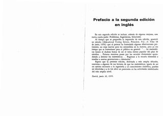 Prefacio a la segunda edición
en inglés
(
En esta segunda edición se incluye, además de algunas mejoras, una
nueva cuarta parte: Problemas, Sugerencias, Soluciones.
Al tiempo que se preparaba la impresión de esta edición, apareció
un estudio {Educational Testing Service, Princeton, N.J.; cf. Time 18
de junio, 1956) que al parecer ha formulado algunas observaciones per-
tinentes; no eran nuevas para los entendidos en la materia, pero ya era
tiempo que se formulasen para el público en general:
'"
. . .
las matemáti-
cas tienen el dudoso honor de ser el tema menos popular del plan de
estudios. .. Futuros maestros pasan por las escuelas elementales apren-
diendo a detestar las matemáticas . . . Regresan a la escuela elemental a
enseñar a nuevas generaciones a detestarlas
"
.
Espero que la presente edición, destinada a más amplia difusión,
convenza a algunos de sus lectores de que las matemáticas, aparte de ser
un camino necesario a la ingeniería y al conocimiento científico, pueden
ser divertidas y a la vez abrir un panorama en las actividades intelectuales
del más amplio nivel.
Zurich, junio 30, 1956.
 