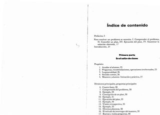 índice de contenido
Prefacios, 5
Para resolver un problema se necesita: I. Comprender el problema,
II. Concebir un plan, III. Ejecución del plan, IV. Examinar la
solución obtenida, 17
Introducción, 21
Primera parte
i
En el salón de clases
Propósito
1. Ayudar al alumno, 25
2. Preguntas, recomendaciones, operaciones intelectuales, 25
3. La generalidad, 26
4.
Sentido común, 26
5. Maestro y alumno. Imitación y práctica, 27
Divisiones principales, preguntas principales
6.
Cuatro fases, 28
7.
Comprensión del problema, 28
8.
Ejemplo, 29
9.
Concepción de un plan, 30
10. Ejemplo, 31
11. Ejecución del plan, 33
12. Ejemplo, 34
13. Visión retrospectiva, 35
14. Ejemplo, 35
15. Diversos planteos, 38
16. El método de interrogar del maestro, 39
17. Buenas y malas preguntas, 40
 