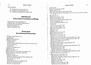 14 índice de contenido
Otros ejemplos
18. Problema de construcción,
41
19. Problema de demostración,
43
20. Problema de rapidez de variación,
46
o Segunda parte
Cómo resolver un problema: un diálogo
Familiarizarse con el problema,
51
Trabajar para una mejor comprensión, 51
En busca de una idea útil,
51
Ejecución del plan,
52
Visión retrospectiva,
53
Tercera parte
Breve diccionario de heurística
Aficióna los problemas,
57
~
>Analogía, 57
vi Bolzano Bernardo,
64
J Brillante idea,
65
Condición,
66
¿Conoce algún problema que se relacione con el suyo?,
66
Contradictorio,
67
Corolario,
67
,
¿Cuál es la incógnita?,
67
? Definición,
67
« Descartes,
René, 73
.
Descomponer y recomponer el problema, 73
"
> Determinación, esperanza, éxitos, 80
Diagnóstico,
81
Dibuje una figura,
82
Distinguir las diversas partes de la condición,
82
Elementos auxiliares,
82
Enigmas,
85
¿Es posible satisfacer la condición?,
87
Examen de dimensiones,
87
Examine su hipótesis,
89
índice de contenido 15
 Figuras, 93
AFuturo matemático. El, 96
Generalización, 97
Nl¿Ha empleado usted todos los datos?, 98
He aquí un problema relacionado con el suyo y que usted ha resuelto
ya,100
Heurística, 101
NlHeurística moderna, 102
Indicios de progreso, 105
"
Inducción e inducción matemática, 114
(
Lector inteligente, 119
Leibniz,GottfriedWilhelm, 120
jLema, 120
¿Lo ha visto ya antes?, 120
Í
Llevar al cabo el plan, 121
Mire bien la incógnita, 124
Notación, 128
iPappus, 133
rParadoja del inventor, 138
.
Particulari/.ación, 138
"
Pedantería y maestría, 143
Plantco de la ecuación, 143
¿Podría enunciar el problema en forma diferente?, 146
 ¿Podría deducir de los datos algún elemento útil?, 146
A;Por que las demostraciones?, 148
Problema auxiliar, 153
Profesor de matemáticas tradicional. El, 158
t Progreso y logro, 158
Problemas por resolver, problemas por demostrar, 161
Problemas de rutina, 163
Problemas prácticos, 163
¿Puede comprobar el resultado?, 167
 ¿Puede encontrar el resultado en forma diferente?, 169
r¿Puede utilizarse el resultado?, 171
Razonamiento heurístico, 173
Razonamiento regresivo, 174
Reducción al absurdo y demostración indirecta, 179
Redundante, 186
Reglas de enseñanza, 186
Reglas de estilo, 186
Reglas del descubrimiento, 186
Sabiduría de los proverbios, 187
 