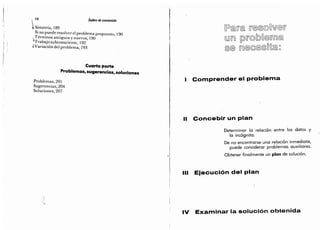 I 16 índice de contenido
 Simetría, 189
Si no puede resolver el problema propuesto,
190
Términos antiguos y nuevos, 190
"
Trabajo subconsciente,
192
4Variación del problema,
193
Cuarta parte
Problemas, sugerencias, soluciones
Problemas,
201
Sugerencias,
204
Soluciones,
207
9
(Sin
Comprender el problema
Concebir un plan
Determinar la relación entre los datos y
la incógnita.
De no encontrarse una relación inmediata,
puede considerar problemas auxiliares.
Obtener finalmente un plan de solución.
Ejecución del pian
Examinar la solución obtenida
 