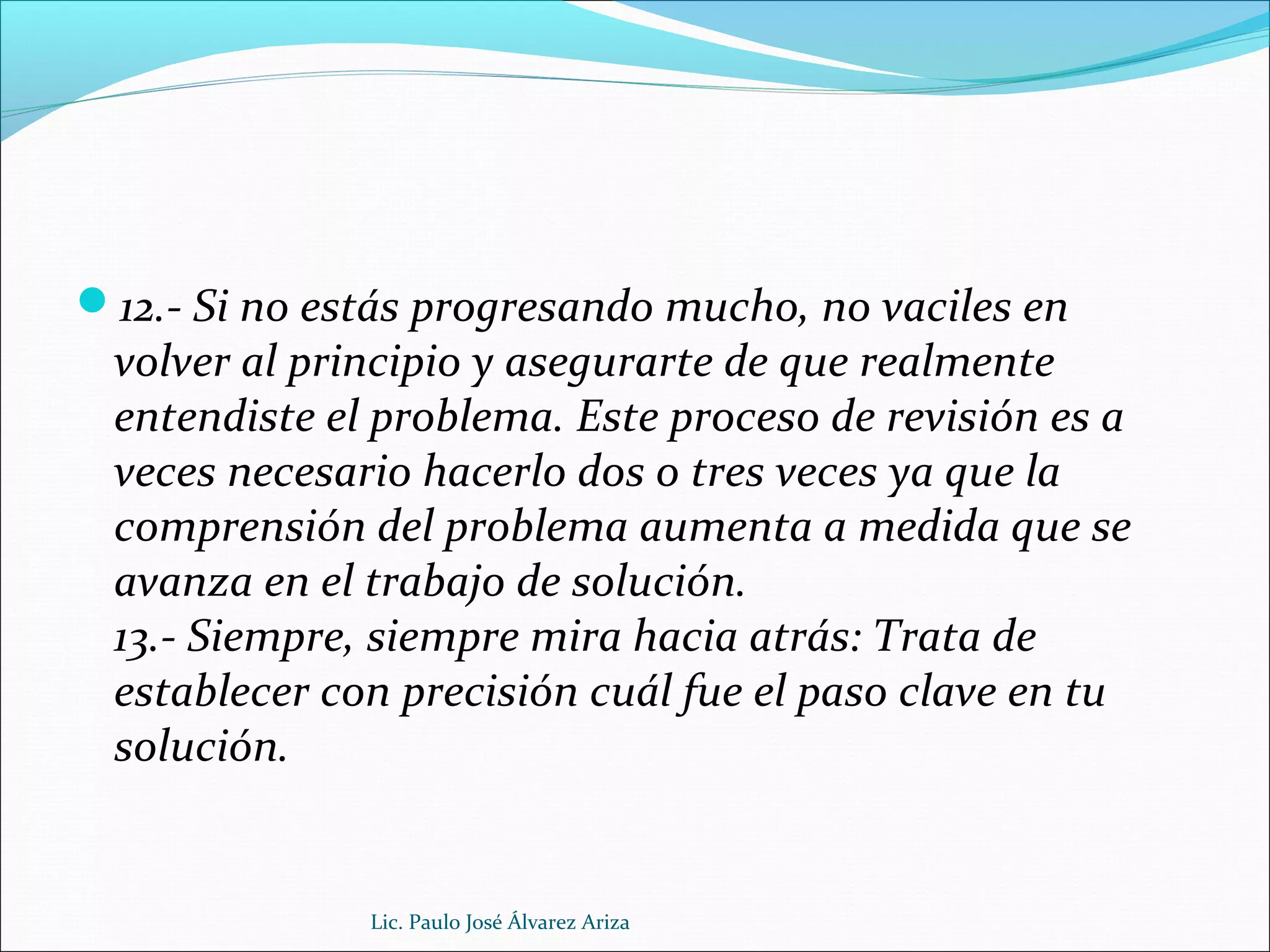 12.- Si no estás progresando mucho, no vaciles en
volver al principio y asegurarte de que realmente
entendiste el problema. Este proceso de revisión es a
veces necesario hacerlo dos o tres veces ya que la
comprensión del problema aumenta a medida que se
avanza en el trabajo de solución.
13.- Siempre, siempre mira hacia atrás: Trata de
establecer con precisión cuál fue el paso clave en tu
solución.
Lic. Paulo José Álvarez Ariza
 