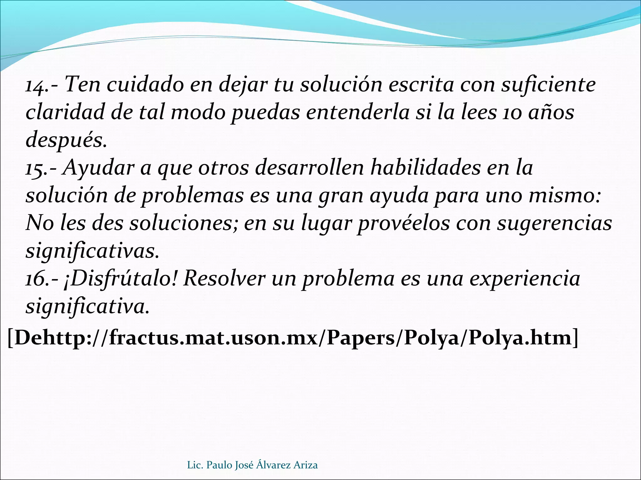 14.- Ten cuidado en dejar tu solución escrita con suficiente
claridad de tal modo puedas entenderla si la lees 10 años
después.
15.- Ayudar a que otros desarrollen habilidades en la
solución de problemas es una gran ayuda para uno mismo:
No les des soluciones; en su lugar provéelos con sugerencias
significativas.
16.- ¡Disfrútalo! Resolver un problema es una experiencia
significativa.
[Dehttp://fractus.mat.uson.mx/Papers/Polya/Polya.htm]
Lic. Paulo José Álvarez Ariza
 