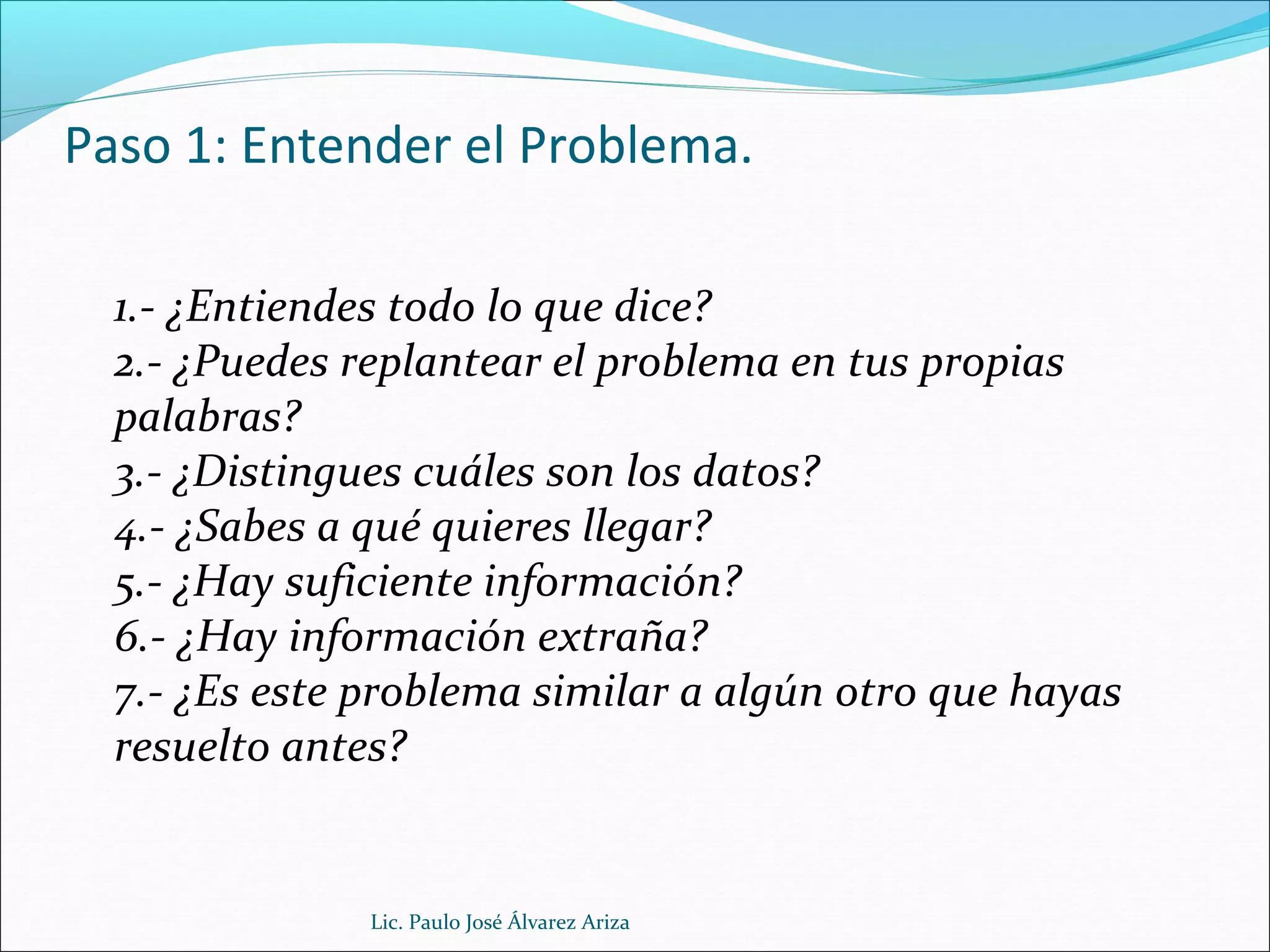 Paso 1: Entender el Problema.
1.- ¿Entiendes todo lo que dice?
2.- ¿Puedes replantear el problema en tus propias
palabras?
3.- ¿Distingues cuáles son los datos?
4.- ¿Sabes a qué quieres llegar?
5.- ¿Hay suficiente información?
6.- ¿Hay información extraña?
7.- ¿Es este problema similar a algún otro que hayas
resuelto antes?
Lic. Paulo José Álvarez Ariza
 