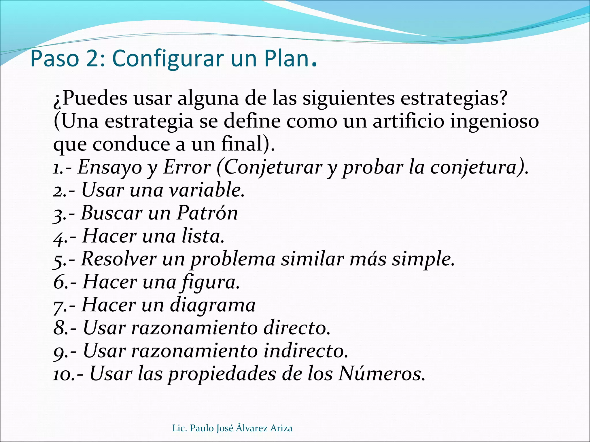 Paso 2: Configurar un Plan.
¿Puedes usar alguna de las siguientes estrategias?
(Una estrategia se define como un artificio ingenioso
que conduce a un final).
1.- Ensayo y Error (Conjeturar y probar la conjetura).
2.- Usar una variable.
3.- Buscar un Patrón
4.- Hacer una lista.
5.- Resolver un problema similar más simple.
6.- Hacer una figura.
7.- Hacer un diagrama
8.- Usar razonamiento directo.
9.- Usar razonamiento indirecto.
10.- Usar las propiedades de los Números.
Lic. Paulo José Álvarez Ariza
 