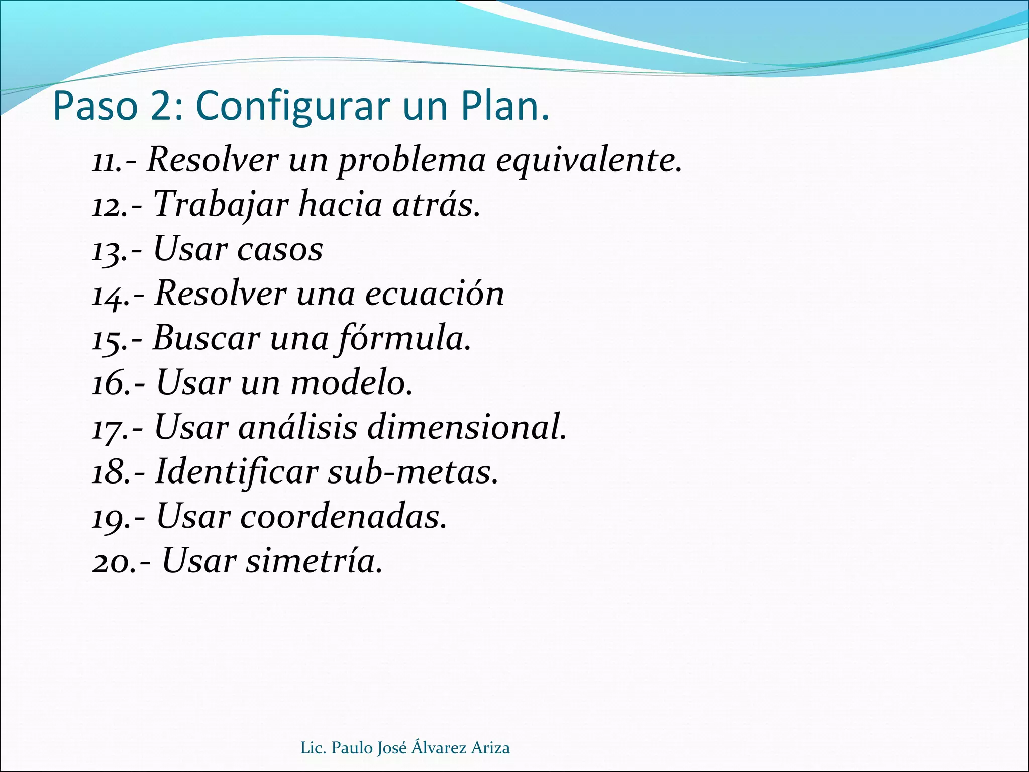 Paso 2: Configurar un Plan.
11.- Resolver un problema equivalente.
12.- Trabajar hacia atrás.
13.- Usar casos
14.- Resolver una ecuación
15.- Buscar una fórmula.
16.- Usar un modelo.
17.- Usar análisis dimensional.
18.- Identificar sub-metas.
19.- Usar coordenadas.
20.- Usar simetría.
Lic. Paulo José Álvarez Ariza
 
