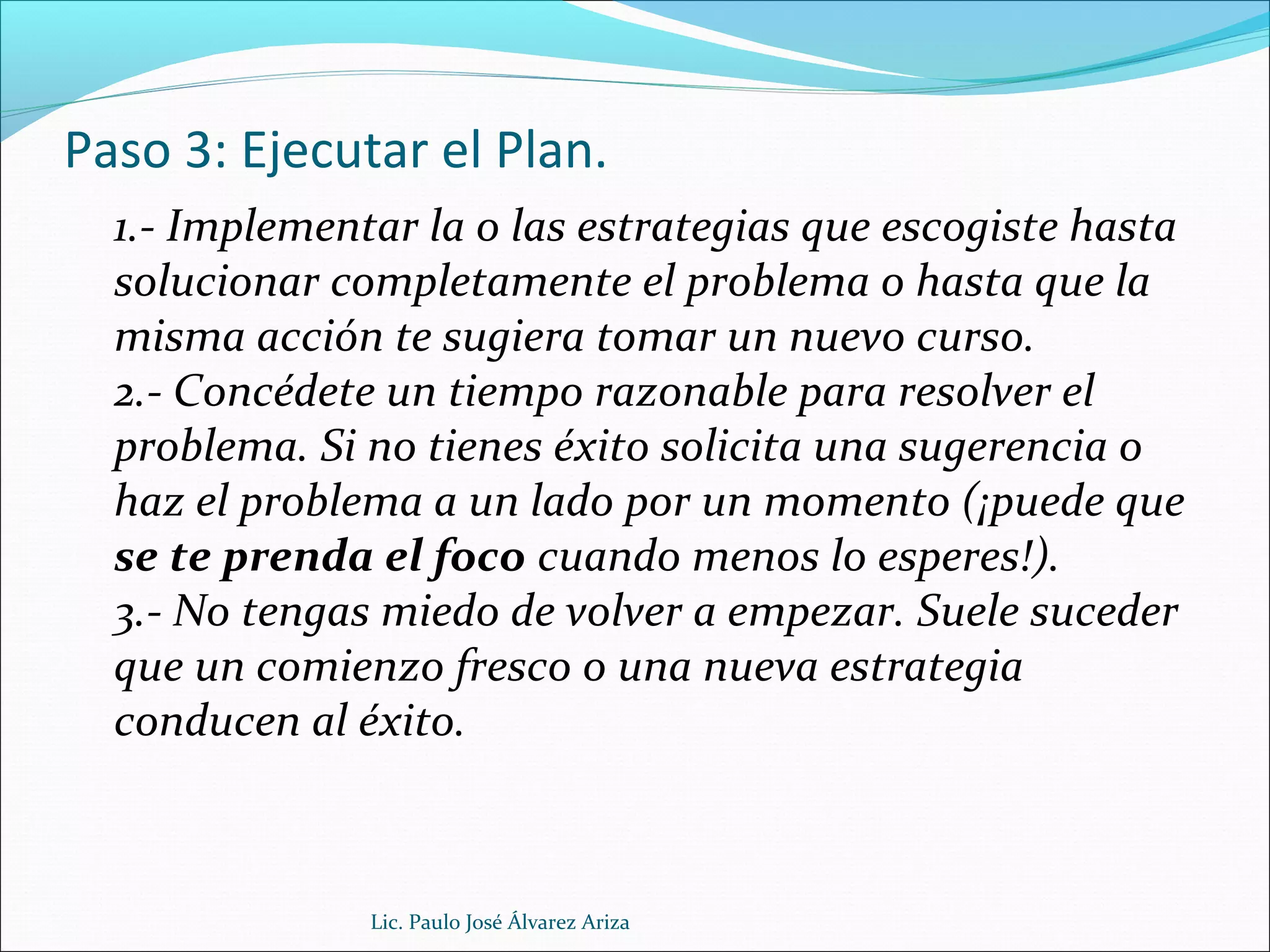 Paso 3: Ejecutar el Plan.
1.- Implementar la o las estrategias que escogiste hasta
solucionar completamente el problema o hasta que la
misma acción te sugiera tomar un nuevo curso.
2.- Concédete un tiempo razonable para resolver el
problema. Si no tienes éxito solicita una sugerencia o
haz el problema a un lado por un momento (¡puede que
se te prenda el foco cuando menos lo esperes!).
3.- No tengas miedo de volver a empezar. Suele suceder
que un comienzo fresco o una nueva estrategia
conducen al éxito.
Lic. Paulo José Álvarez Ariza
 