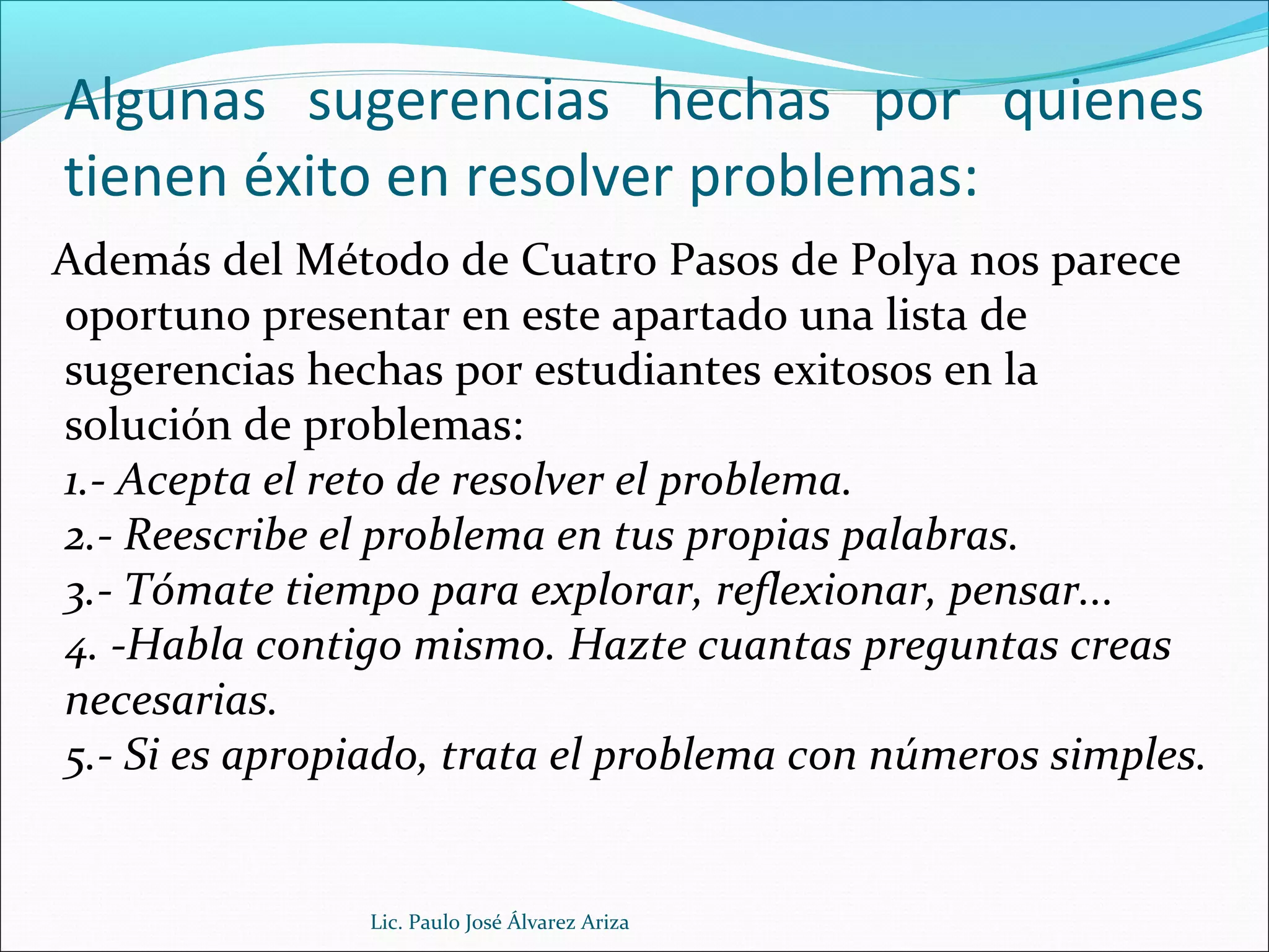 Algunas sugerencias hechas por quienes
tienen éxito en resolver problemas:
Además del Método de Cuatro Pasos de Polya nos parece
oportuno presentar en este apartado una lista de
sugerencias hechas por estudiantes exitosos en la
solución de problemas:
1.- Acepta el reto de resolver el problema.
2.- Reescribe el problema en tus propias palabras.
3.- Tómate tiempo para explorar, reflexionar, pensar...
4. -Habla contigo mismo. Hazte cuantas preguntas creas
necesarias.
5.- Si es apropiado, trata el problema con números simples.
Lic. Paulo José Álvarez Ariza
 