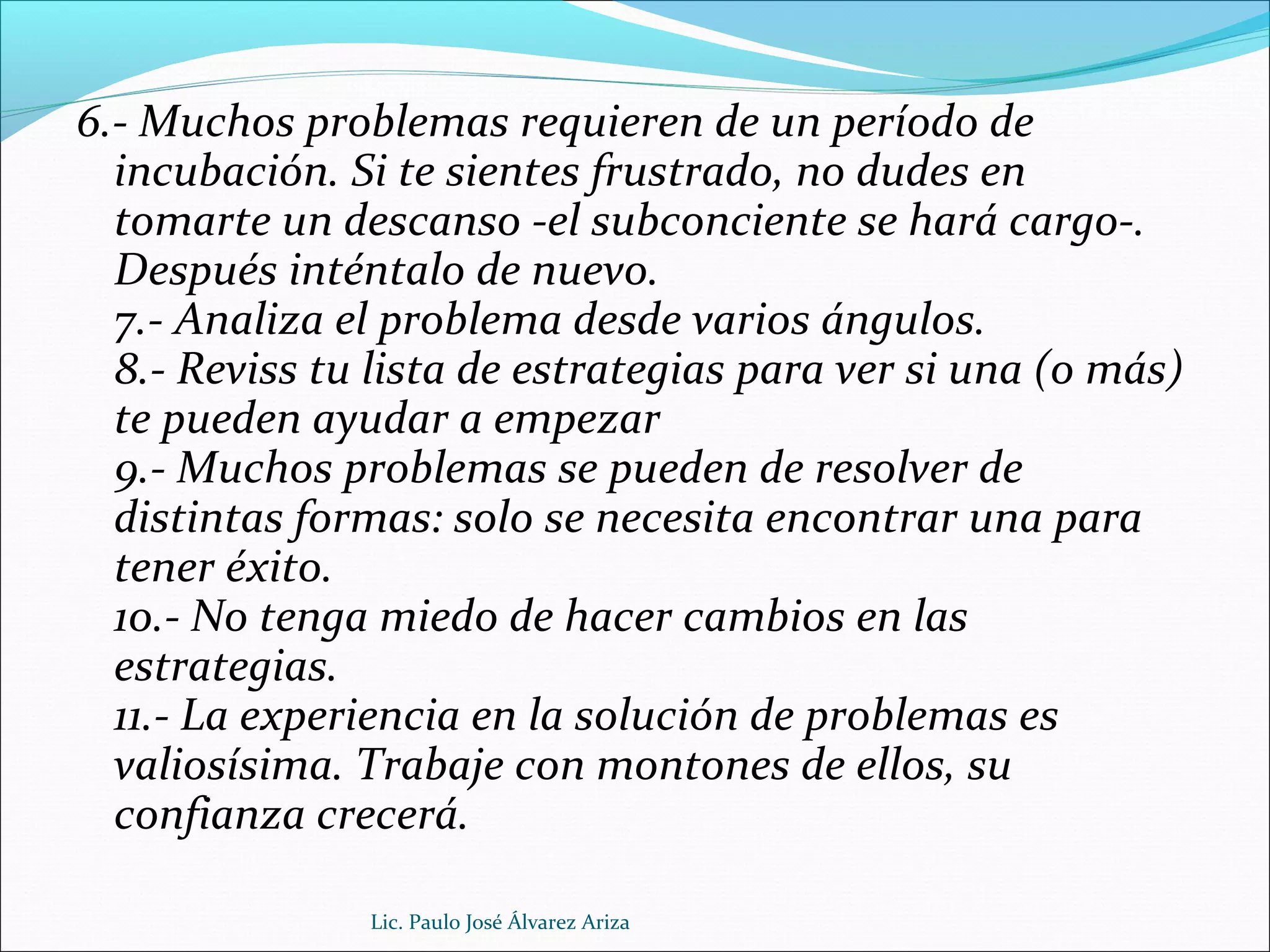 6.- Muchos problemas requieren de un período de
incubación. Si te sientes frustrado, no dudes en
tomarte un descanso -el subconciente se hará cargo-.
Después inténtalo de nuevo.
7.- Analiza el problema desde varios ángulos.
8.- Reviss tu lista de estrategias para ver si una (o más)
te pueden ayudar a empezar
9.- Muchos problemas se pueden de resolver de
distintas formas: solo se necesita encontrar una para
tener éxito.
10.- No tenga miedo de hacer cambios en las
estrategias.
11.- La experiencia en la solución de problemas es
valiosísima. Trabaje con montones de ellos, su
confianza crecerá.
Lic. Paulo José Álvarez Ariza
 