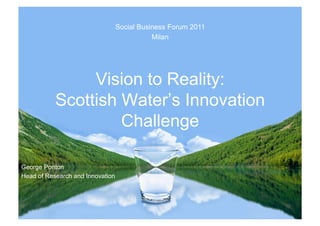 Social Business Forum 2011
                                             Milan




                Vision to Reality:
           Scottish Water’s Innovation
                    Challenge

George Ponton
Head of Research and Innovation
 