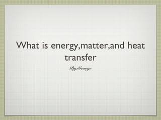 What is energy,matter,and heat
transfer
By:George
 