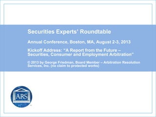 Securities Experts’ Roundtable
Annual Conference, Boston, MA, August 2-3, 2013
Kickoff Address: “A Report from the Future –
Securities, Consumer and Employment Arbitration”
© 2013 by George Friedman, Board Member – Arbitration Resolution
Services, Inc. (no claim to protected works)
 