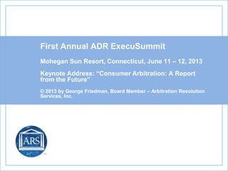 First Annual ADR ExecuSummit
Mohegan Sun Resort, Connecticut, June 11 – 12, 2013
Keynote Address: “Consumer Arbitration: A Report
from the Future”
© 2013 by George Friedman, Board Member – Arbitration Resolution
Services, Inc.
 