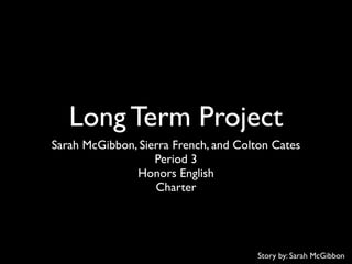 Long Term Project
Sarah McGibbon, Sierra French, and Colton Cates
                   Period 3
               Honors English
                   Charter




                                      Story by: Sarah McGibbon
 