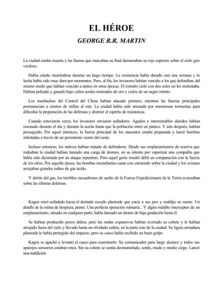 EL HÉROE
                                 GEORGE R.R. MARTIN

La ciudad estaba muerta y las llamas que marcaban su final derramaban su rojo espectro sobre el cielo gris
verdoso.

   Había estado muriéndose durante un largo tiempo. La resistencia había durado casi una semana y la
lucha había sido muy dura por momentos. Pero, al fin, los invasores habían vencido a los que defendían, del
mismo modo que habían vencido a tantos en otras épocas. El extraño cielo con dos soles no les molestaba.
Habían peleado y ganado bajo cielos azules moteados de oro y cielos de un negro retinto.

    Los muchachos del Control del Clima habían atacado primero, mientras las fuerzas principales
permanecían a cientos de millas al este. La ciudad había sido arrasada por numerosas tormentas para
dificultar la preparación de las defensas y destruir el espíritu de resistencia.

   Cuando estuvieron cerca, los invasores enviaron aulladores. Agudos e interminables alaridos habían
resonado durante el día y durante la noche hasta que la población entró en pánico. Y aún después, habían
proseguido. Por aquel entonces, la fuerza principal de los atacantes estaba preparada y lanzó bombas
infestadas a través de un persistente viento del oeste.

   Incluso entonces, los nativos habían tratado de defenderse. Desde sus emplazamientos de reserva que
rodeaban la ciudad habían lanzado una carga de átomos, en su intento por vaporizar una compañía que
había sido diezmada por un ataque repentino. Pero aquel gesto resultó débil en comparación con la fuerza
de los otros. Por aquella época, las bombas incendiarias caían con estruendo sobre la ciudad y los aviones
arrojaban grandes nubes de gas ácido.

   Y detrás del gas, los terribles escuadrones de asalto de la Fuerza Expedicionaria de la Tierra avanzaban
sobre las últimas defensas.



   Kagen miró enfadado hacia el dentado escudo plastoide que yacía a sus pies y maldijo su suerte. Un
detalle de la rutina de limpieza, pensó. Una perfecta operación rutinaria... Y algún maldito interceptor de un
emplazamiento, situado en cualquier parte, había lanzado un átomo de baja gradación hasta él.

   Se habían producido pocos daños, pero las ondas expansivas habían averiado su cohete y le habían
arrojado fuera del cielo y llevado hasta un olvidado cañón, en la parte este de la ciudad. Su ligera armadura
plastoide le había protegido del impacto, pero su casco había recibido un buen golpe.

   Kagen se agachó y levantó el casco para examinarlo. Su comunicador para largo alcance y todos sus
aparejos sensorios estaban rotos. Sin su cohete se sentía desmantelado, sordo, mudo y medio ciego. Lanzó
una maldición.
 