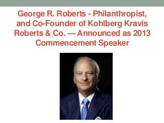 George R. Roberts - Philanthropist,
and Co-Founder of Kohlberg Kravis
Roberts & Co. — Announced as 2013
     Commencement Speaker
 