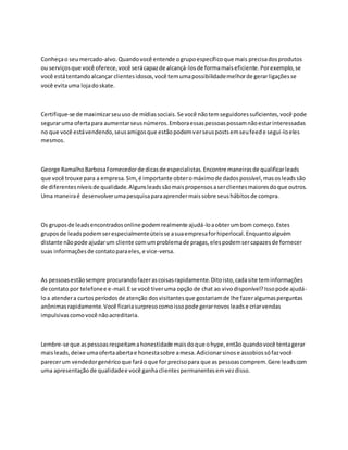 Conheçao seumercado-alvo.Quandovocê entende ogrupoespecíficoque mais precisadosprodutos
ou serviçosque você oferece,você serácapazde alcançá-losde formamaiseficiente.Porexemplo,se
você estátentandoalcançar clientesidosos,você temumapossibilidademelhorde gerarligaçõesse
você evitauma lojadoskate.
Certifique-se de maximizarseuusode mídiassociais.Se você nãotemseguidoressuficientes,você pode
seguraruma ofertapara aumentarseusnúmeros.Emboraessaspessoaspossamnãoestarinteressadas
no que você estávendendo,seusamigosque estãopodemverseuspostsemseufeede segui-loeles
mesmos.
George RamalhoBarbosaFornecedorde dicasde especialistas. Encontre maneirasde qualificarleads
que você trouxe para a empresa.Sim,é importante obteromáximode dadospossível,masosleadssão
de diferentesníveisde qualidade.Algunsleadssãomaispropensosaserclientesmaioresdoque outros.
Uma maneiraé desenvolverumapesquisaparaaprendermaissobre seushábitosde compra.
Os gruposde leadsencontradosonline podemrealmente ajudá-loaobterumbom começo.Estes
gruposde leadspodemserespecialmenteúteisse asuaempresaforhiperlocal.Enquantoalguém
distante nãopode ajudarum cliente comumproblemade pragas,elespodemsercapazesde fornecer
suas informaçõesde contatoparaeles, e vice-versa.
As pessoasestãosempre procurandofazerascoisasrapidamente.Ditoisto,cadasite teminformações
de contato por telefonee e-mail.Ese você tiveruma opçãode chat ao vivodisponível?Issopode ajudá-
loa atendera curtosperíodosde atenção dosvisitantesque gostariamde lhe fazeralgumasperguntas
anônimasrapidamente.Você ficariasurpresocomoissopode gerarnovosleadse criarvendas
impulsivascomovocê nãoacreditaria.
Lembre-se que aspessoasrespeitamahonestidade maisdoque ohype,entãoquandovocê tentagerar
maisleads,deixe umaofertaabertae honestasobre amesa.Adicionarsinose assobiossófazvocê
parecerum vendedorgenéricoque faráoque for precisopara que as pessoascomprem.Gere leadscom
uma apresentação de qualidadee você ganhaclientespermanentesemvezdisso.
 
