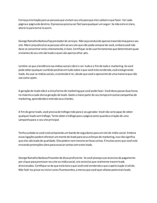 Forneçaorientaçãopara as pessoasque visitamseusite paraque elessaibamoque fazer.Vercada
páginae páginade destino.Oprocessoprecisaserfácil paraqualquerumseguir.Se nãoestiverclaro,
alterá-loparatorná-loassim.
George RamalhoBarbosaTopprestadorde serviços. Nãosejaconduzidoapenastrazendolevaparao seu
site.Nãoé prejudicialse aspessoasvêmaoseusite que não pode comprarde você,emboravocê não
deve se concentrarnelesinteiramente,é claro.Certifique-sede usarferramentasque determinamquais
visitantesdoseusite sãoleadse quaissãoapenasolhar-pés.
Lembre-se que atendêncianasmídiassociaisnãoé o ser-tudoe o fimde todoo marketing.Se você
pode obterqualquerzumbidopositivoemtudosobre oque você está vendendo,você estágerando
leads.Aousar as mídiassociais,oconteúdoé rei,desde que você oapresente de umamaneiraque não
soe como spam.
A geraçãode leadsnãoé a únicaforma de marketingque você pode fazer.Você deve passarduashoras
no máximoacada diana geração de leads.Gaste a maiorparte do seutempoemoutrascampanhasde
marketing,aprendendoe retendoseusclientes.
A fimde gerar leads,você precisade tráfegoindo parao seugerador.Você não serácapaz de obter
qualquerleadssemtráfego.Tente obterotráfegopara a páginacomo quandoa criação de uma
campanhapara o seusite principal.
Tenhacuidadose você estácomprandoum bandode seguidoresparaumsite de mídia social.Embora
essasligaçõespodemoferecerummonte de leadsparaseusesforçosde marketing,issonãosignifica
que elessãoleadsde qualidade.Elespodemnemmesmoserboascontas.Émuitasvezesque você está
enviandopromoçõesúteisparaesvaziarcontascomestesleads.
George RamalhoBarbosaProvedorde dicasproficiente. Se você planejausaranúnciosde pagamento
por clique parapromoverseusite oumídiasocial,crie anúnciosque realmente trazemleads
direcionados.Certifique-se de que estáclarooque você está vendendoe que oapeloàação é sólido.
Não fazê-lospiscarouincluircoresfluorescentes,amenosque você querafastarpotenciaisleads.
 