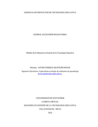 GERENCIA DE PROYECTOS DE TECNOLOGÍA EDUCATIVA
GEORGE ALEXANDER ROJAS PARRA
Módulo de la Maestría en Gestión de la Tecnología Educativa
Docente: JAVIER ENRIQUE QUINTERO ROJAS
Ingeniero Electrónico, Especialista en diseño de ambientes de aprendizaje
javier.quintero@cvudes.edu.co
UNIVERSIDAD DE SANTANDER
CAMPUS VIRTUAL
MAESTRÍA EN GESTIÓN DE LA TECNOLOGÍA EDUCATIVA
VILLAVICENCIO - META
2016