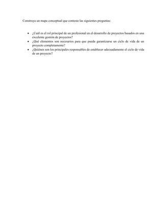 Construya un mapa conceptual que conteste las siguientes preguntas:
¿Cuál es el rol principal de un profesional en el desarrollo de proyectos basados en una
excelente gestión de proyectos?
¿Qué elementos son necesarios para que pueda garantizarse un ciclo de vida de un
proyecto completamente?
¿Quiénes son los principales responsables de establecer adecuadamente el ciclo de vida
de un proyecto?