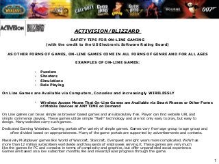 1
ACTIVISION/BLIZZARD
SAFETY TIPS FOR ON-LINE GAMING
(with the credit to the US Electronic Software Rating Board)
 
AS OTHER FORMS OF GAMES, ON-LINE GAMES COME IN ALL FORMS OF GENRE AND FOR ALL AGES
EXAMPLES OF ON-LINE GAMES:
• Puzzlers
• Shooters
• Simulations
• Role Playing
On Line Games are Available via Computers, Consoles and increasingly WIRELESSLY
• Wireless Access Means That On-Line Games are Available via Smart Phones or Other Forms
of Mobile Devices at ANY TIME on Demand
 
On Line games can be as simple as browser based games and are absolutely free. Player can find website URL and 
simply commence playing. These games utilize simple “flash” technology and are not only easy to play, but easy to
design. Many websites carry such games.
Dedicated Gaming Websites. Gaming portals offer variety of simple games. Games vary from age group to age group and 
often divided based on appropriateness. Many of the game portals are supported by advertisements and contests.
Massively Multiplayer games like World of Warcraft, Starcraft, Everquest are light years more complicated. WoW has 
more than 12 million subscribers worldwide and thousands of employees serving it. These games are very much 
like the games for PC and consoles in terms of complexity and graphics, but offer unparalleled social experience.
Games are based on a low subscriber monthly fee and reward player progress through the game.
 