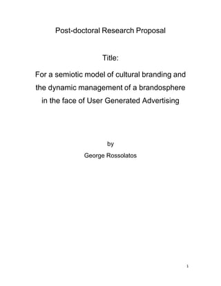 1
Post-doctoral Research Proposal
Title:
For a semiotic model of cultural branding and
the dynamic management of a brandosphere
in the face of User Generated Advertising
by
George Rossolatos
 